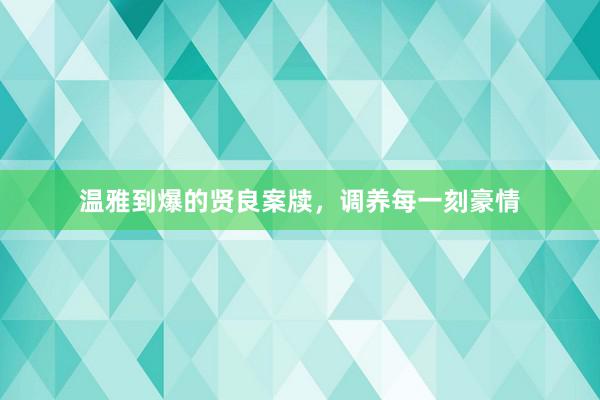 温雅到爆的贤良案牍，调养每一刻豪情