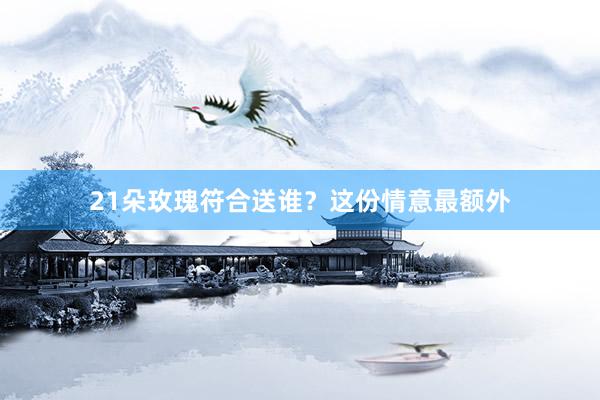 21朵玫瑰符合送谁？这份情意最额外
