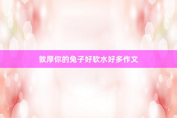 敦厚你的兔子好软水好多作文