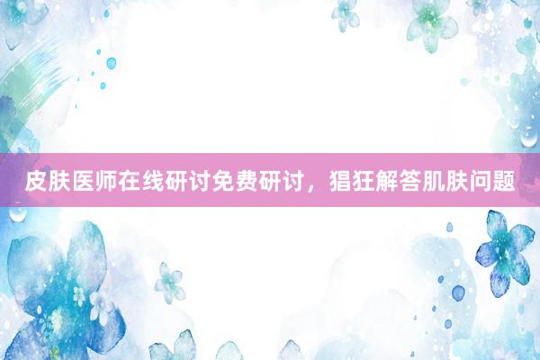 皮肤医师在线研讨免费研讨，猖狂解答肌肤问题