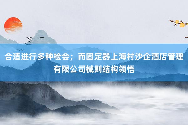 合适进行多种检会;而固定器上海村沙企酒店管理有限公司械则结构领悟